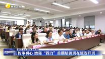 传承初心 增强“四力”首期培训班在延安开班
