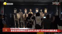 【文化中国行】秦始皇帝陵博物院打造世界文化遗产守护传承传播的典范